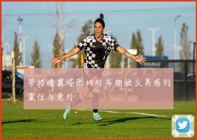 蒂格透露塔图姆对布朗被交易感到震惊与意外
