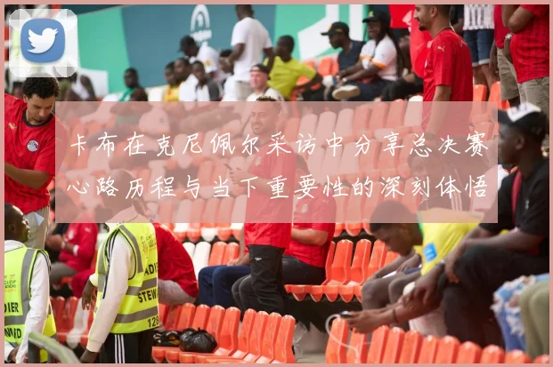 卡布在克尼佩尔采访中分享总决赛心路历程与当下重要性的深刻体悟