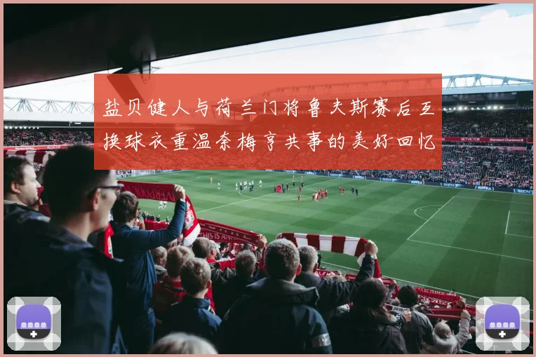 盐贝健人与荷兰门将鲁夫斯赛后互换球衣重温奈梅亨共事的美好回忆