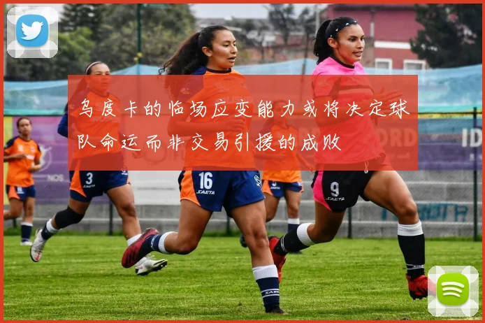 乌度卡的临场应变能力或将决定球队命运而非交易引援的成败