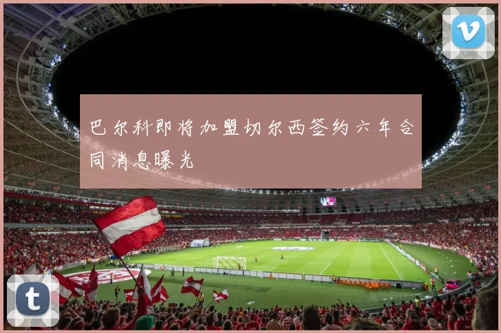 巴尔科即将加盟切尔西签约六年合同消息曝光