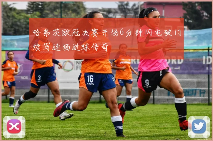 哈弗茨欧冠决赛开场6分钟闪电破门续写连场进球传奇