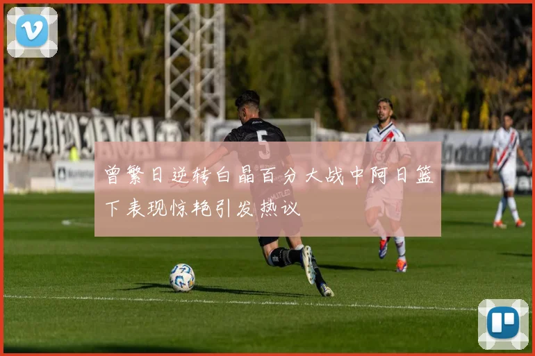 曾繁日逆转白晶百分大战中阿日篮下表现惊艳引发热议