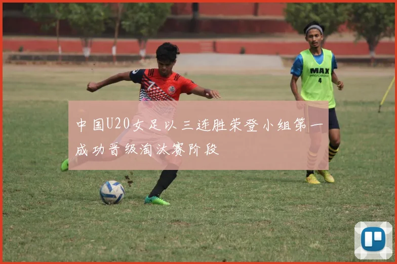 中国U20女足以三连胜荣登小组第一成功晋级淘汰赛阶段