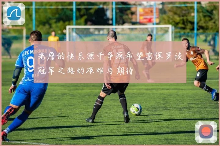 老詹的快乐源于争冠希望富保罗谈冠军之路的艰难与期待
