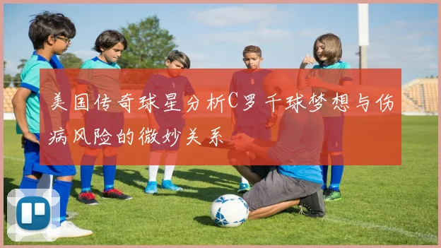 美国传奇球星分析C罗千球梦想与伤病风险的微妙关系