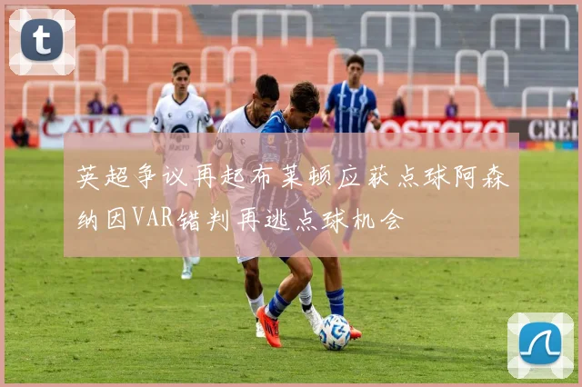 英超争议再起布莱顿应获点球阿森纳因VAR错判再逃点球机会