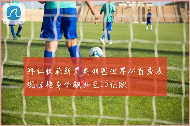 拜仁收获新星奥利塞世界杯首秀表现惊艳身价飙升至15亿欧