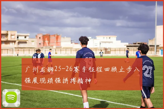 广州龙狮25-26赛季征程回顾止步八强展现顽强拼搏精神