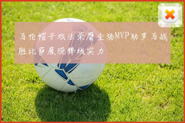 马伦帽子戏法荣膺全场MVP助罗马战胜比萨展现锋线实力