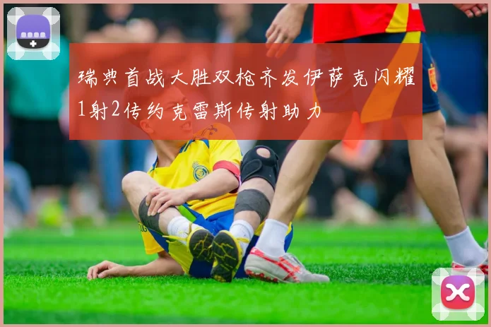 瑞典首战大胜双枪齐发伊萨克闪耀1射2传约克雷斯传射助力