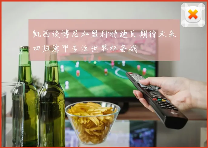 凯西谈博尼加盟科特迪瓦期待未来回归意甲专注世界杯备战