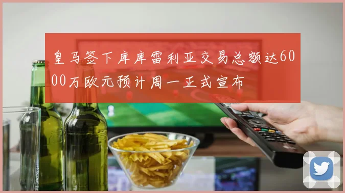 皇马签下库库雷利亚交易总额达6000万欧元预计周一正式宣布