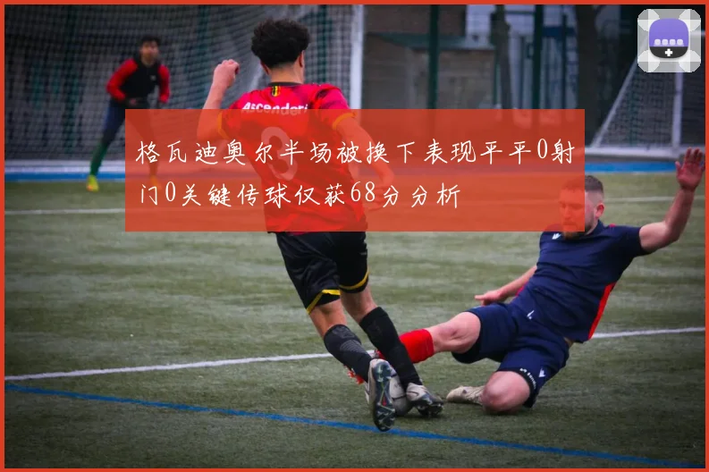 格瓦迪奥尔半场被换下表现平平0射门0关键传球仅获68分分析