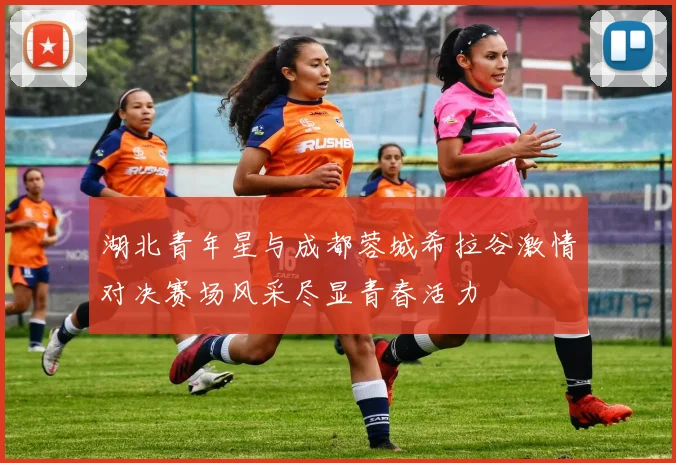 湖北青年星与成都蓉城希拉谷激情对决赛场风采尽显青春活力