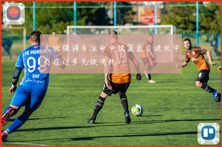 文班强调专注命中投篮直言进攻中存在过多无效消耗
