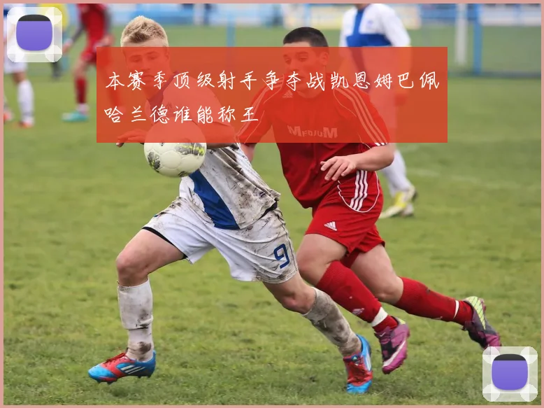 本赛季顶级射手争夺战凯恩姆巴佩哈兰德谁能称王