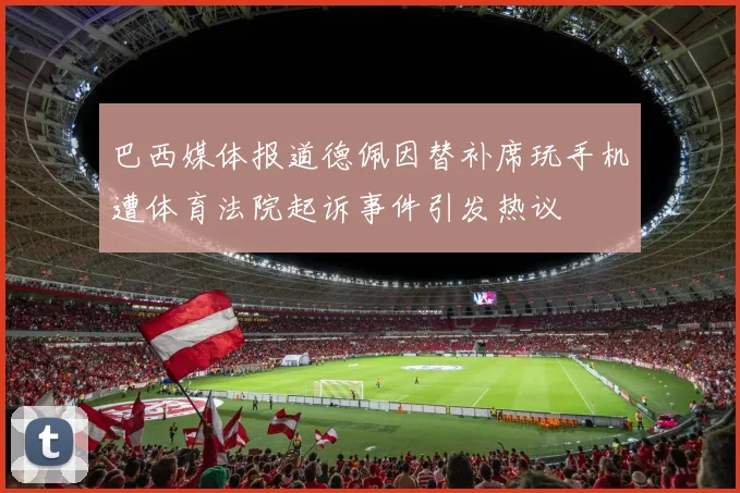 巴西媒体报道德佩因替补席玩手机遭体育法院起诉事件引发热议