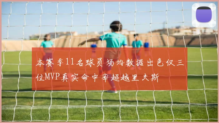 本赛季11名球员场均数据出色仅三位MVP真实命中率超越里夫斯